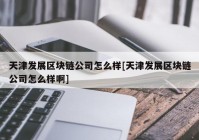 天津发展区块链公司怎么样[天津发展区块链公司怎么样啊]