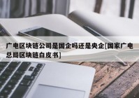 广电区块链公司是国企吗还是央企[国家广电总局区块链白皮书]