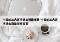 中国的三大区块链公司是哪些[中国的三大区块链公司是哪些国家]